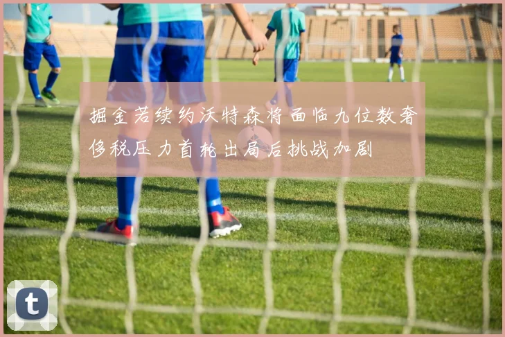 掘金若续约沃特森将面临九位数奢侈税压力首轮出局后挑战加剧