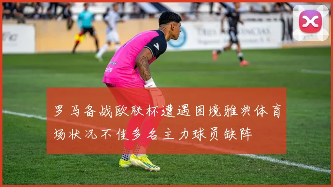 罗马备战欧联杯遭遇困境雅典体育场状况不佳多名主力球员缺阵