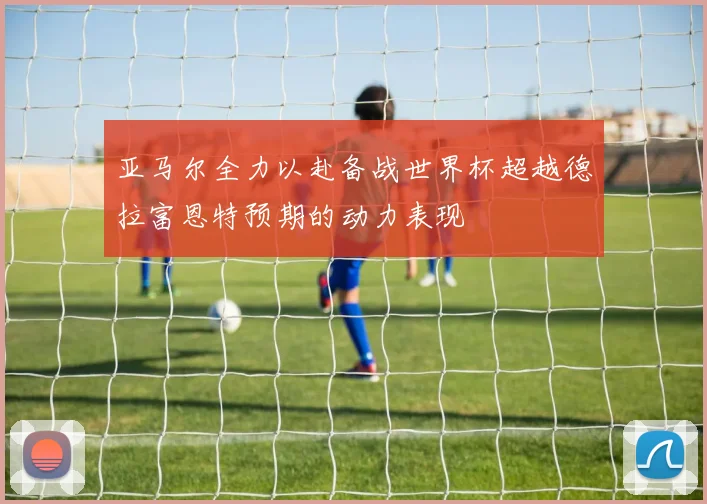 亚马尔全力以赴备战世界杯超越德拉富恩特预期的动力表现