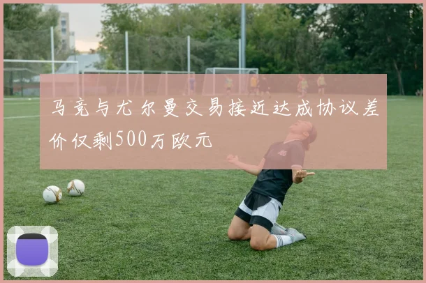 马竞与尤尔曼交易接近达成协议差价仅剩500万欧元