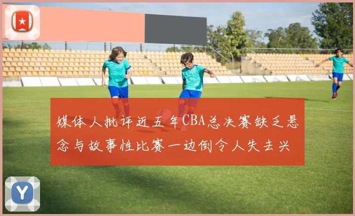 媒体人批评近五年CBA总决赛缺乏悬念与故事性比赛一边倒令人失去兴趣