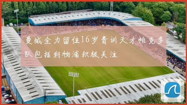 曼城全力留住16岁青训天才帕克多队包括利物浦积极关注