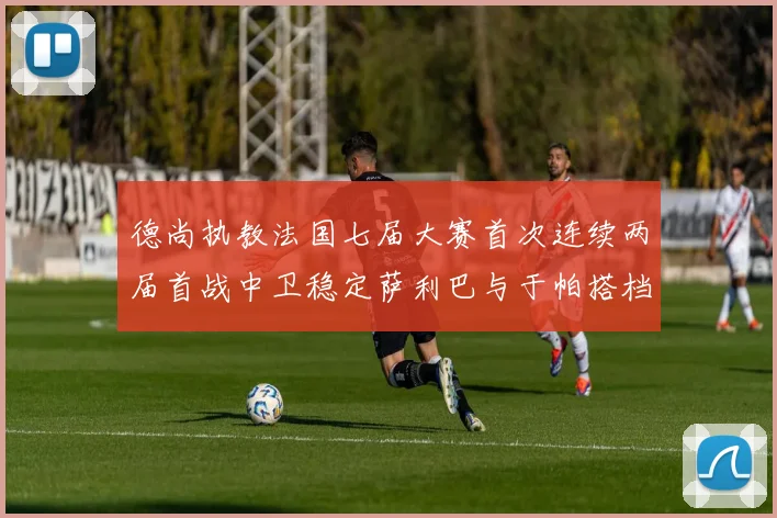德尚执教法国七届大赛首次连续两届首战中卫稳定萨利巴与于帕搭档