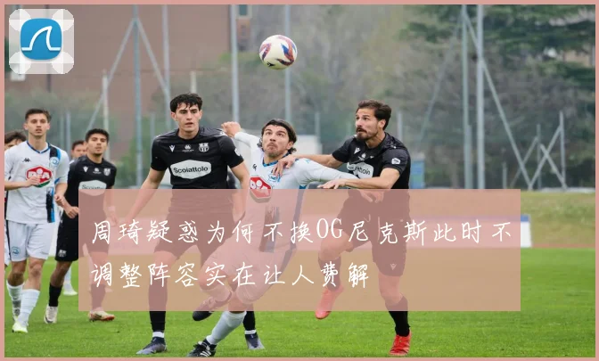 周琦疑惑为何不换OG尼克斯此时不调整阵容实在让人费解