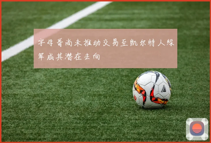 字母哥尚未推动交易至凯尔特人绿军成其潜在去向