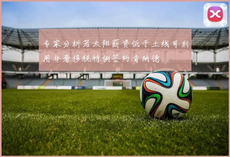 专家分析若太阳薪资低于土线可利用非奢侈税特例签约肯纳德