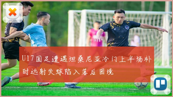 U17国足遭遇坦桑尼亚冷门上半场补时远射失球陷入落后困境