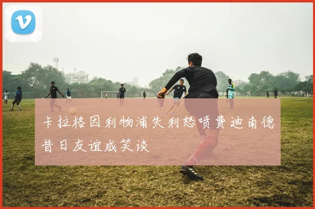 卡拉格因利物浦失利怒喷费迪南德昔日友谊成笑谈