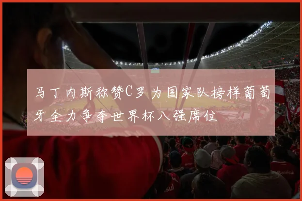 马丁内斯称赞C罗为国家队榜样葡萄牙全力争夺世界杯八强席位