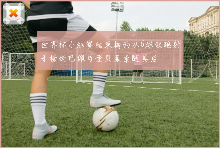 世界杯小组赛结束梅西以6球领跑射手榜姆巴佩与登贝莱紧随其后