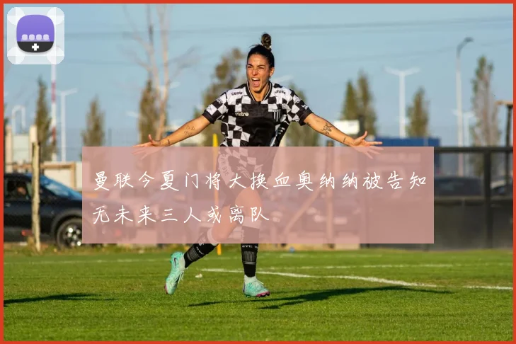 曼联今夏门将大换血奥纳纳被告知无未来三人或离队