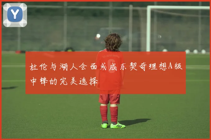 杜伦与湖人会面或成东契奇理想A级中锋的完美选择