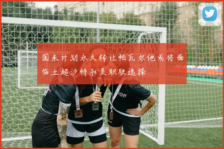 国米计划永久转让帕瓦尔他或将面临土超沙特和美职联选择