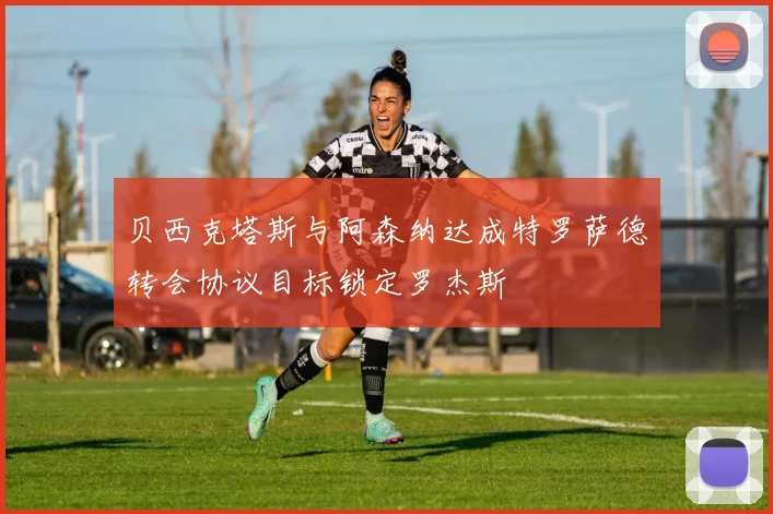 贝西克塔斯与阿森纳达成特罗萨德转会协议目标锁定罗杰斯