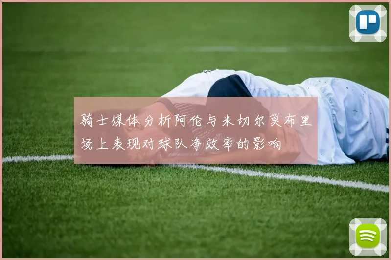 骑士媒体分析阿伦与米切尔莫布里场上表现对球队净效率的影响