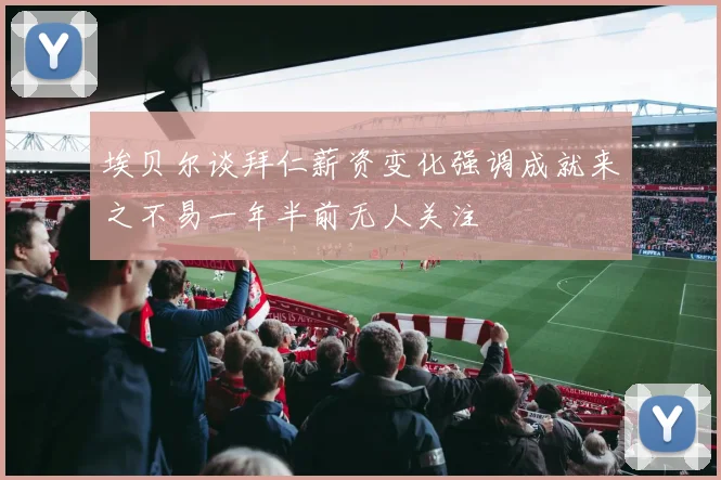埃贝尔谈拜仁薪资变化强调成就来之不易一年半前无人关注