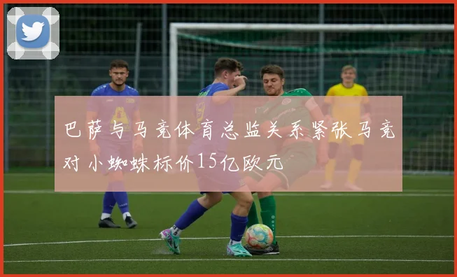 巴萨与马竞体育总监关系紧张马竞对小蜘蛛标价15亿欧元