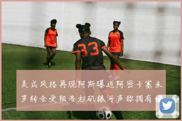 美式风格再现阿斯曝迈阿密卡塞米罗转会受阻洛杉矶银河声称拥有优先签约权