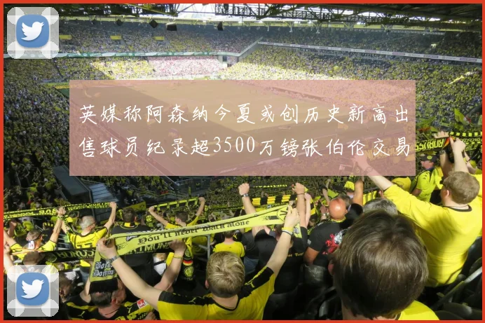 英媒称阿森纳今夏或创历史新高出售球员纪录超3500万镑张伯伦交易