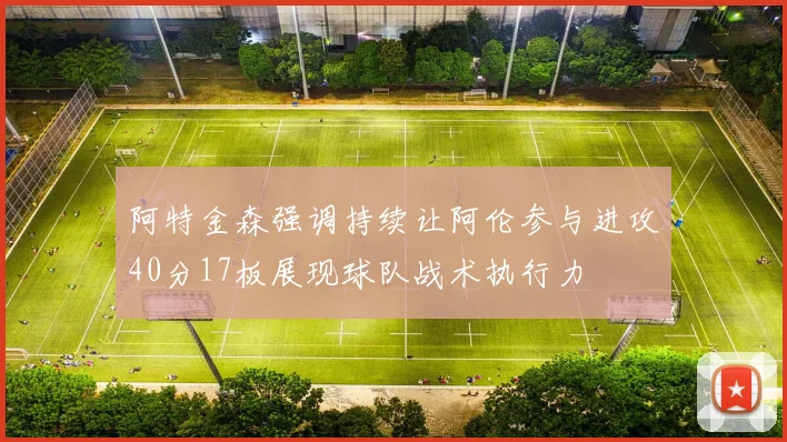 阿特金森强调持续让阿伦参与进攻40分17板展现球队战术执行力